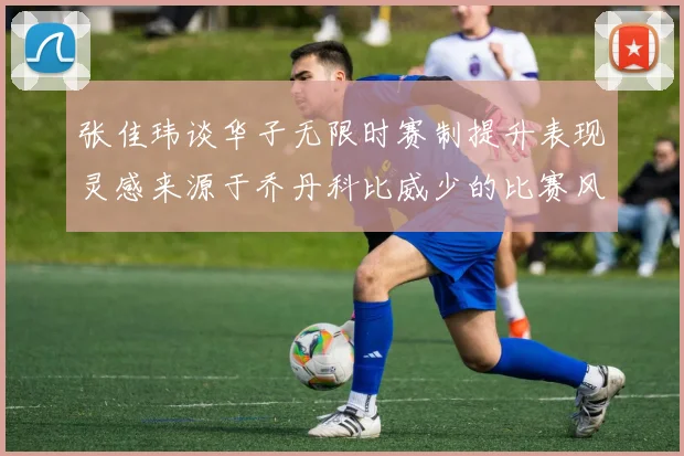 张佳玮谈华子无限时赛制提升表现灵感来源于乔丹科比威少的比赛风格