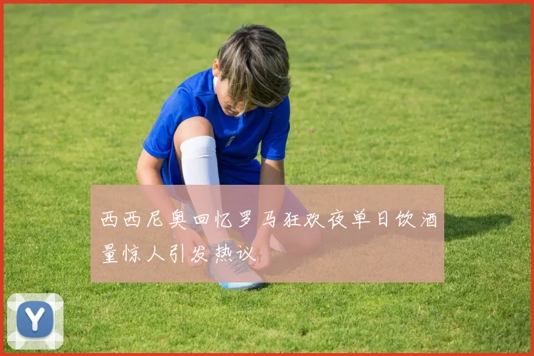 西西尼奥回忆罗马狂欢夜单日饮酒量惊人引发热议