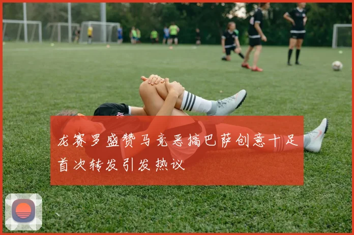 龙赛罗盛赞马竞恶搞巴萨创意十足首次转发引发热议