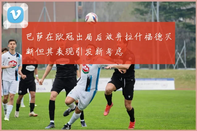 巴萨在欧冠出局后放弃拉什福德买断但其表现引发新考虑