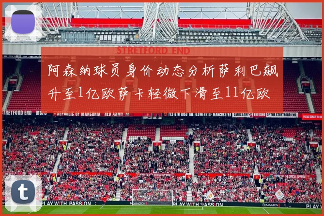 阿森纳球员身价动态分析萨利巴飙升至1亿欧萨卡轻微下滑至11亿欧