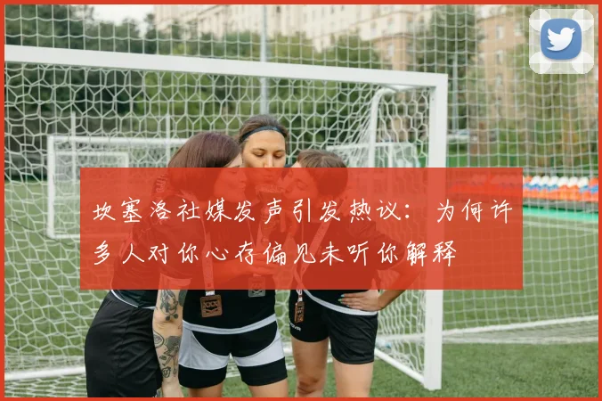 坎塞洛社媒发声引发热议：为何许多人对你心存偏见未听你解释
