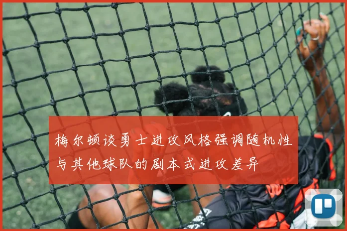 梅尔顿谈勇士进攻风格强调随机性与其他球队的剧本式进攻差异