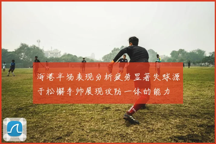 海港半场表现分析疲劳显著失球源于松懈李帅展现攻防一体的能力