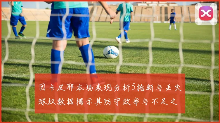 因卡皮耶本场表现分析5抢断与丢失球权数据揭示其防守效率与不足之处