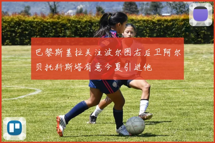 巴黎斯基拉关注波尔图右后卫阿尔贝托科斯塔有意今夏引进他