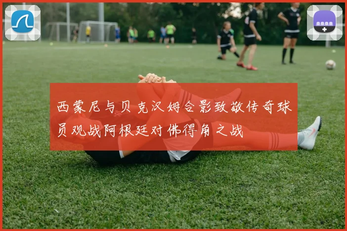 西蒙尼与贝克汉姆合影致敬传奇球员观战阿根廷对佛得角之战