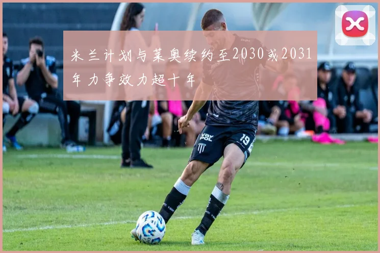 米兰计划与莱奥续约至2030或2031年力争效力超十年