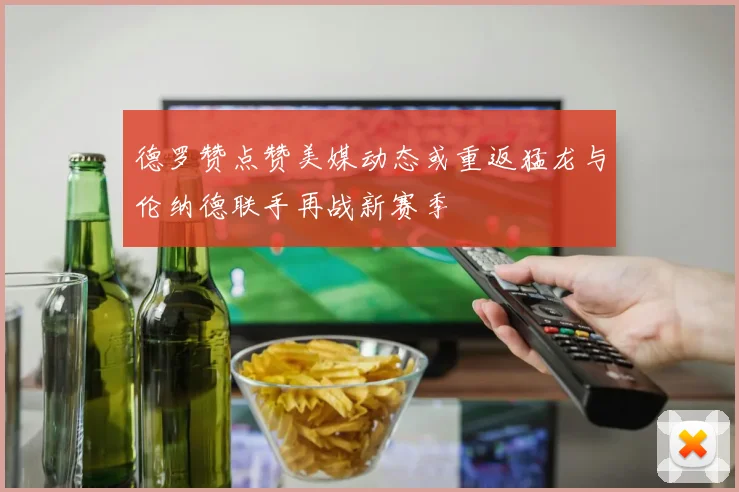 德罗赞点赞美媒动态或重返猛龙与伦纳德联手再战新赛季