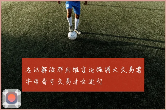 名记解读邓利维言论强调大交易需字母哥可交易才会进行