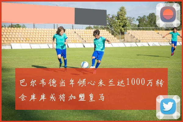 巴尔韦德当年倾心米兰达1000万转会库库或将加盟皇马