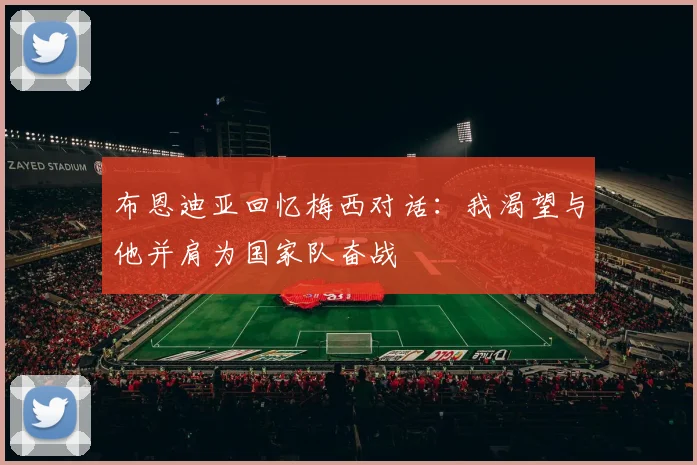 布恩迪亚回忆梅西对话：我渴望与他并肩为国家队奋战