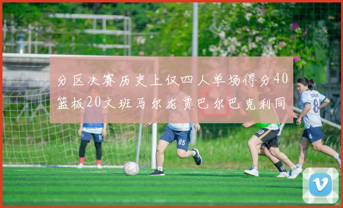 分区决赛历史上仅四人单场得分40篮板20文班马尔龙贾巴尔巴克利同台竞技
