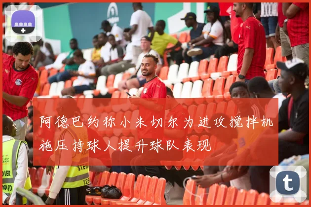 阿德巴约称小米切尔为进攻搅拌机施压持球人提升球队表现