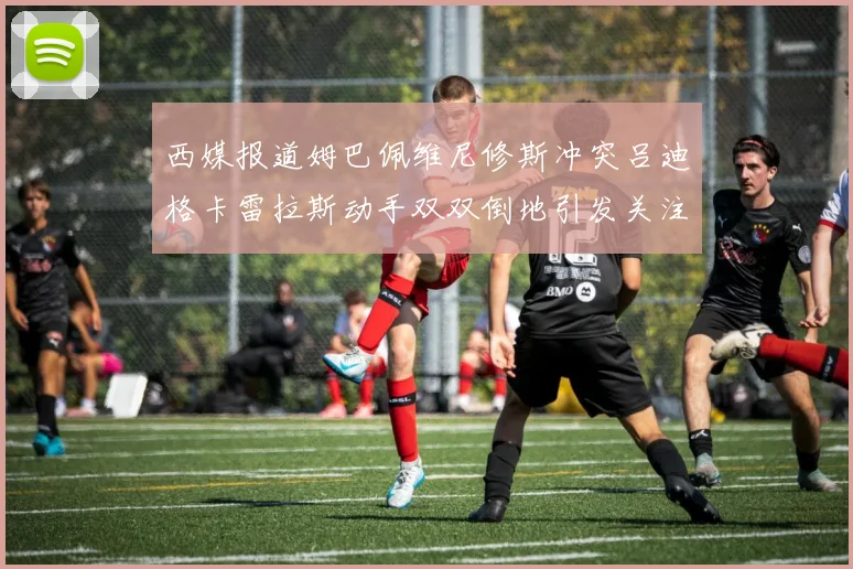 西媒报道姆巴佩维尼修斯冲突吕迪格卡雷拉斯动手双双倒地引发关注