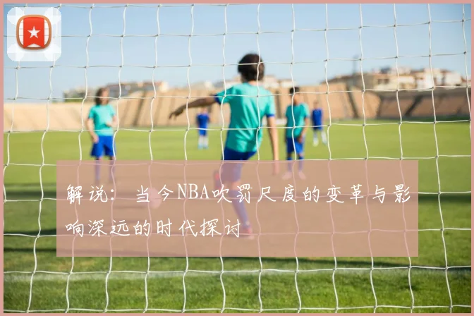 解说：当今NBA吹罚尺度的变革与影响深远的时代探讨