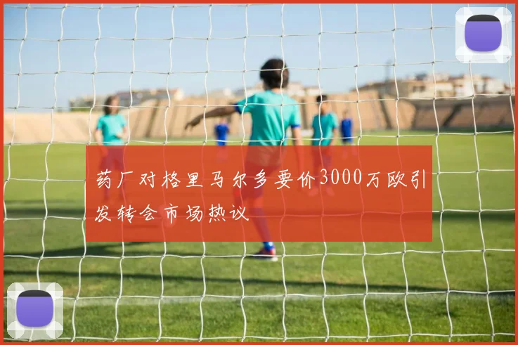 药厂对格里马尔多要价3000万欧引发转会市场热议