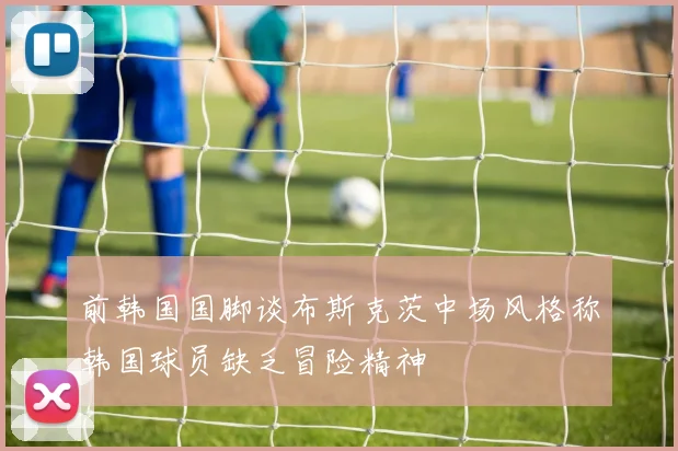 前韩国国脚谈布斯克茨中场风格称韩国球员缺乏冒险精神