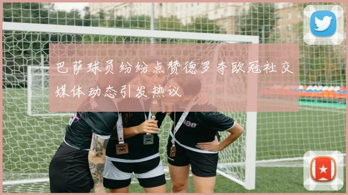 巴萨球员纷纷点赞德罗夺欧冠社交媒体动态引发热议