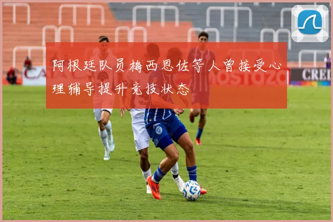 阿根廷队员梅西恩佐等人曾接受心理辅导提升竞技状态
